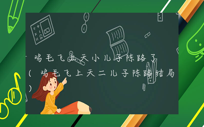 鸡毛飞上天小儿子陈路了 (鸡毛飞上天二儿子陈路结局)